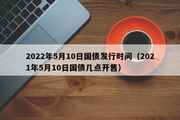 2022年5月10日国债发行时间（2021年5月10日国债几点开售）-第1张图片-科灵网