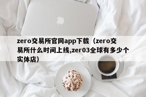 zero交易所官网app下载（zero交易所什么时间上线,zer03全球有多少个实体店）-第1张图片-科灵网