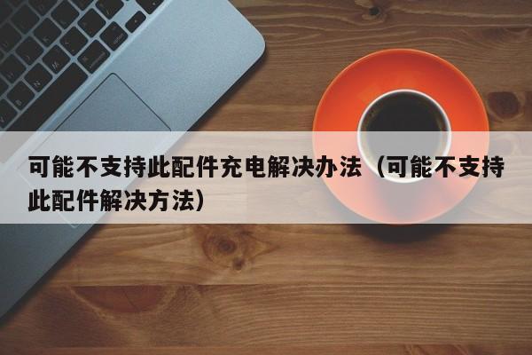 可能不支持此配件充电解决办法（可能不支持此配件解决方法）-第1张图片-科灵网