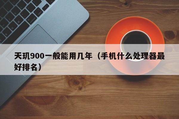 天玑900一般能用几年（手机什么处理器最好排名）-第1张图片-科灵网