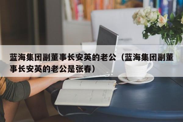 蓝海集团副董事长安英的老公（蓝海集团副董事长安英的老公是张春）-第1张图片-科灵网