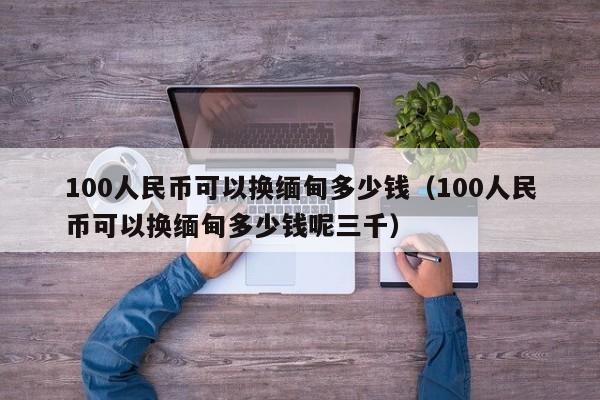 100人民币可以换缅甸多少钱（100人民币可以换缅甸多少钱呢三千）-第1张图片-科灵网