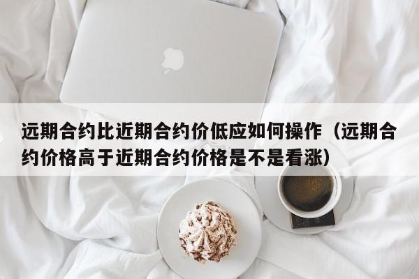 远期合约比近期合约价低应如何操作（远期合约价格高于近期合约价格是不是看涨）-第1张图片-科灵网