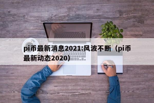 pi币最新消息2021:风波不断（pi币最新动态2020）-第1张图片-科灵网