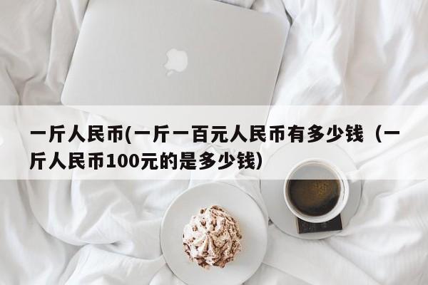 一斤人民币(一斤一百元人民币有多少钱（一斤人民币100元的是多少钱）-第1张图片-科灵网