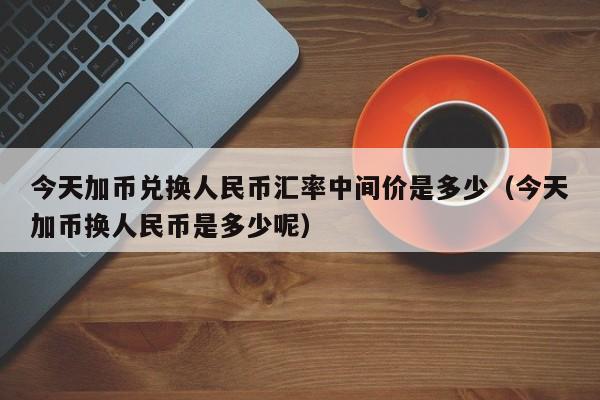 今天加币兑换人民币汇率中间价是多少（今天加币换人民币是多少呢）-第1张图片-科灵网