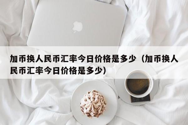 加币换人民币汇率今日价格是多少（加币换人民币汇率今日价格是多少）-第1张图片-科灵网