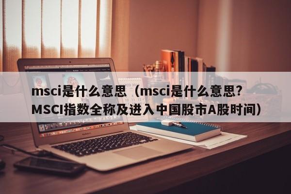 msci是什么意思（msci是什么意思?MSCI指数全称及进入中国股市A股时间）-第1张图片-科灵网