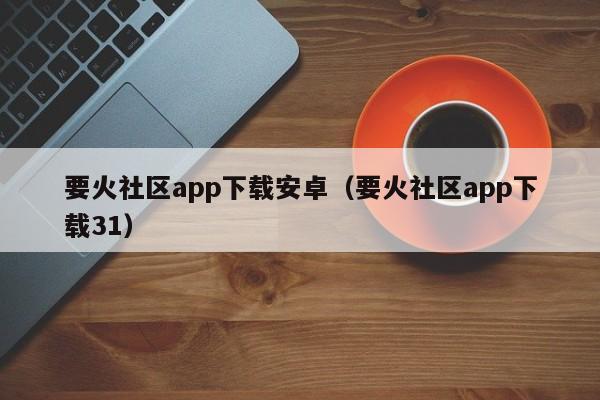 要火社区app下载安卓（要火社区app下载31）-第1张图片-科灵网