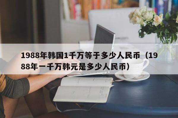 1988年韩国1千万等于多少人民币（1988年一千万韩元是多少人民币）-第1张图片-科灵网