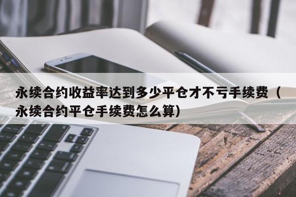 永续合约收益率达到多少平仓才不亏手续费（永续合约平仓手续费怎么算）-第1张图片-科灵网