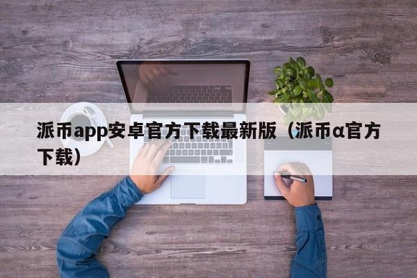 派币app安卓官方下载最新版（派币α官方下载）-第1张图片-科灵网