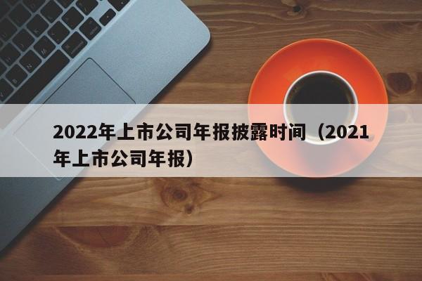 2022年上市公司年报披露时间（2021年上市公司年报）-第1张图片-科灵网