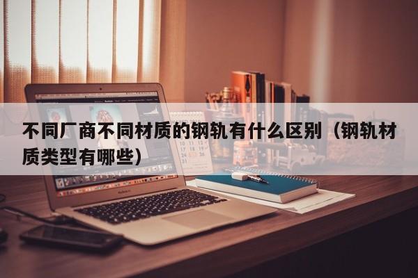 不同厂商不同材质的钢轨有什么区别（钢轨材质类型有哪些）-第1张图片-科灵网