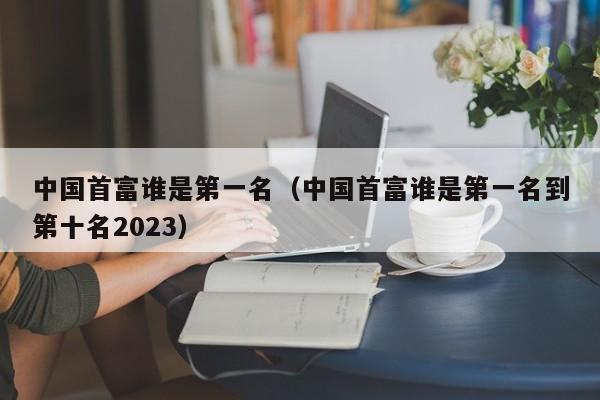 中国首富谁是第一名（中国首富谁是第一名到第十名2023）-第1张图片-科灵网