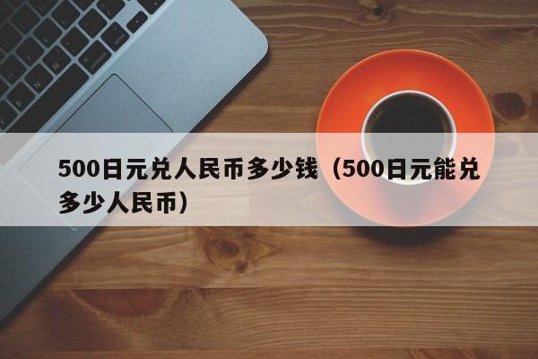 500日元兑人民币多少钱（500日元能兑多少人民币）-第1张图片-科灵网