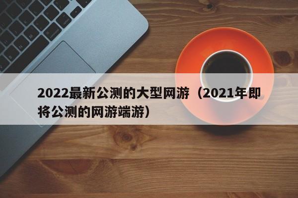 2022最新公测的大型网游（2021年即将公测的网游端游）-第1张图片-科灵网