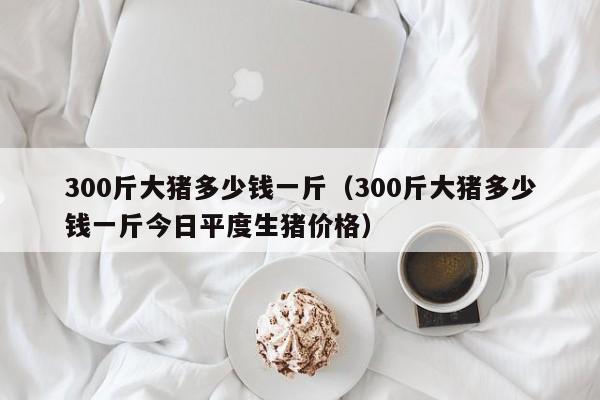 300斤大猪多少钱一斤（300斤大猪多少钱一斤今日平度生猪价格）-第1张图片-科灵网