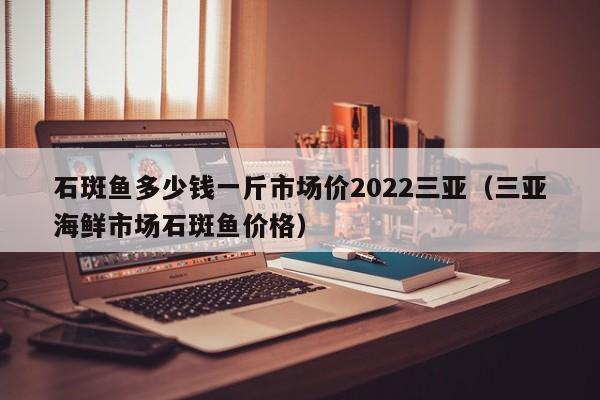 石斑鱼多少钱一斤市场价2022三亚（三亚海鲜市场石斑鱼价格）-第1张图片-科灵网