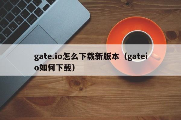 gate.io怎么下载新版本（gateio如何下载）-第1张图片-科灵网