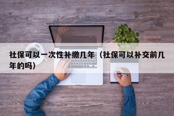 社保可以一次性补缴几年（社保可以补交前几年的吗）-第1张图片-科灵网