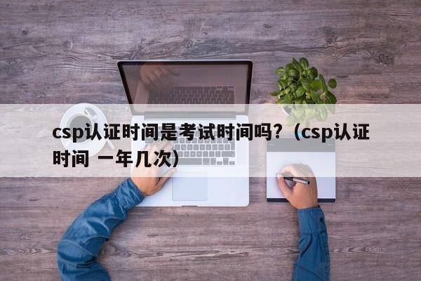 csp认证时间是考试时间吗?（csp认证时间 一年几次）-第1张图片-科灵网