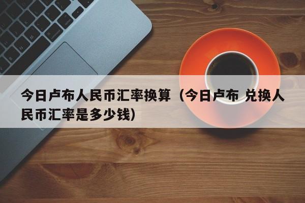 今日卢布人民币汇率换算（今日卢布 兑换人民币汇率是多少钱）-第1张图片-科灵网