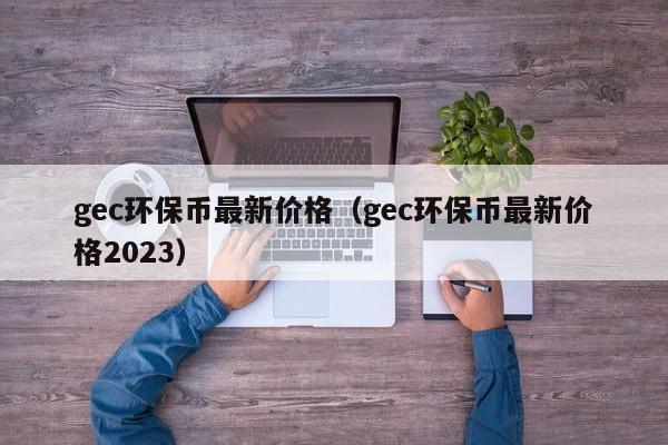 gec环保币最新价格（gec环保币最新价格2023）-第1张图片-科灵网