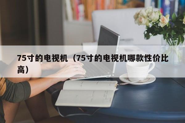 75寸的电视机（75寸的电视机哪款性价比高）-第1张图片-科灵网