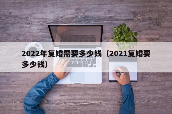 2022年复婚需要多少钱（2021复婚要多少钱）-第1张图片-科灵网