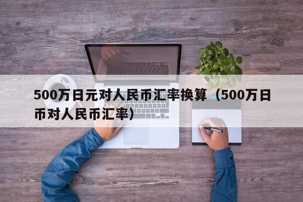 500万日元对人民币汇率换算（500万日币对人民币汇率）-第1张图片-科灵网