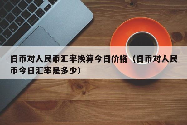 日币对人民币汇率换算今日价格（日币对人民币今日汇率是多少）-第1张图片-科灵网