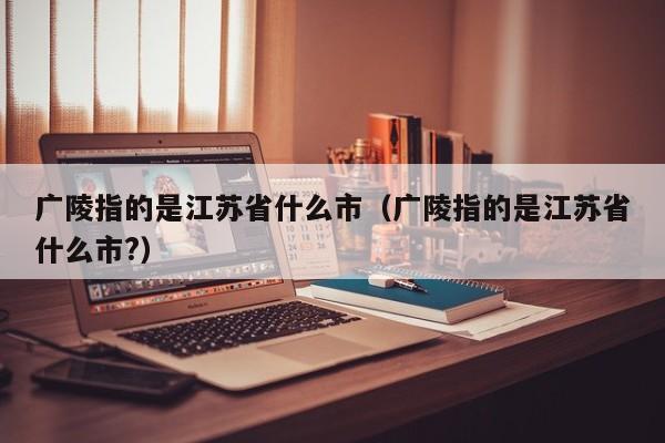 广陵指的是江苏省什么市（广陵指的是江苏省什么市?）-第1张图片-科灵网