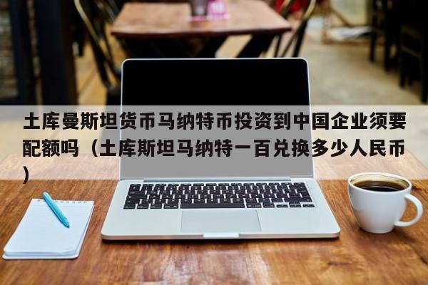 土库曼斯坦货币马纳特币投资到中国企业须要配额吗（土库斯坦马纳特一百兑换多少人民币）-第1张图片-科灵网