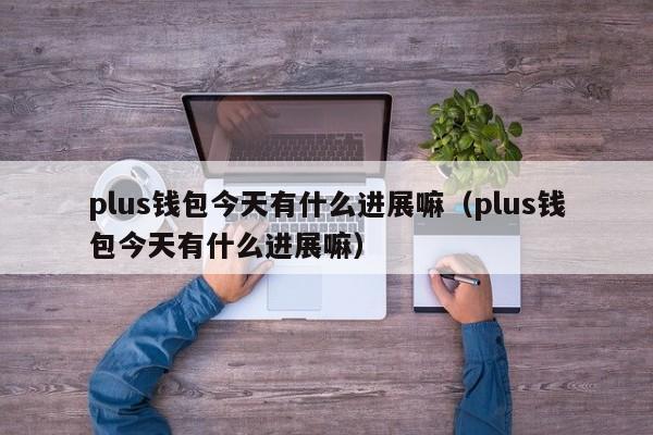 plus钱包今天有什么进展嘛（plus钱包今天有什么进展嘛）-第1张图片-科灵网