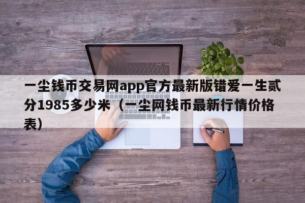 一尘钱币交易网app官方最新版错爱一生贰分1985多少米（一尘网钱币最新行情价格表）-第1张图片-科灵网