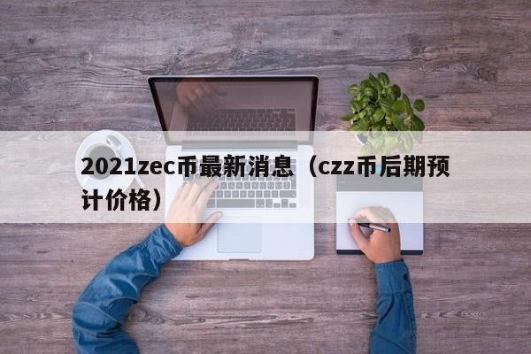 2021zec币最新消息（czz币后期预计价格）-第1张图片-科灵网