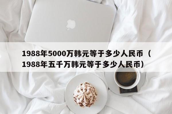 1988年5000万韩元等于多少人民币（1988年五千万韩元等于多少人民币）-第1张图片-科灵网