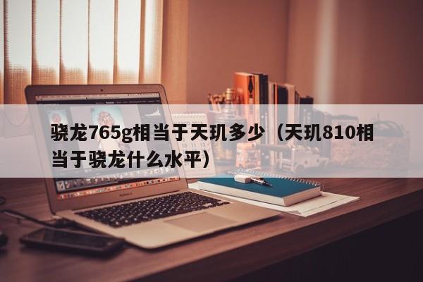 骁龙765g相当于天玑多少（天玑810相当于骁龙什么水平）-第1张图片-科灵网