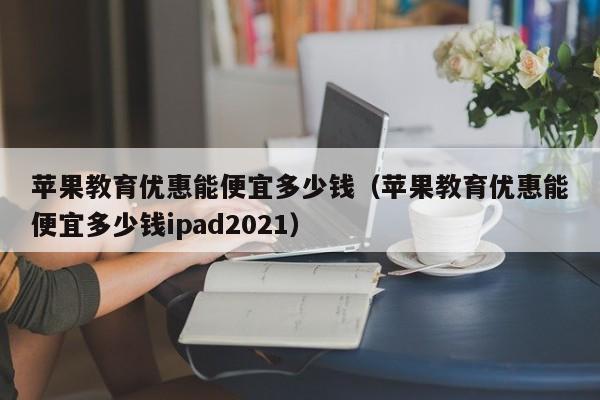 苹果教育优惠能便宜多少钱（苹果教育优惠能便宜多少钱ipad2021）-第1张图片-科灵网