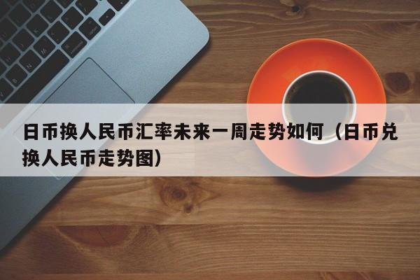 日币换人民币汇率未来一周走势如何（日币兑换人民币走势图）-第1张图片-科灵网