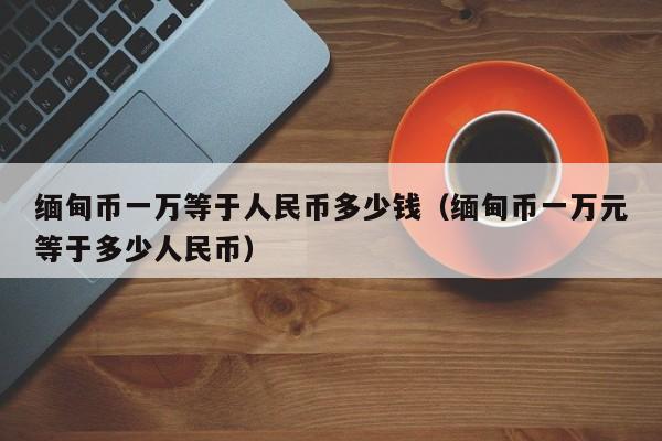 缅甸币一万等于人民币多少钱（缅甸币一万元等于多少人民币）-第1张图片-科灵网