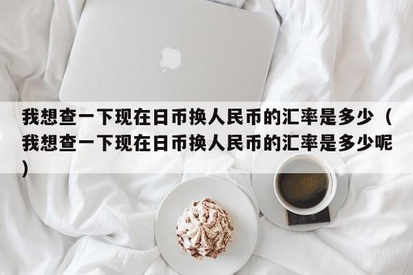 我想查一下现在日币换人民币的汇率是多少（我想查一下现在日币换人民币的汇率是多少呢）-第1张图片-科灵网