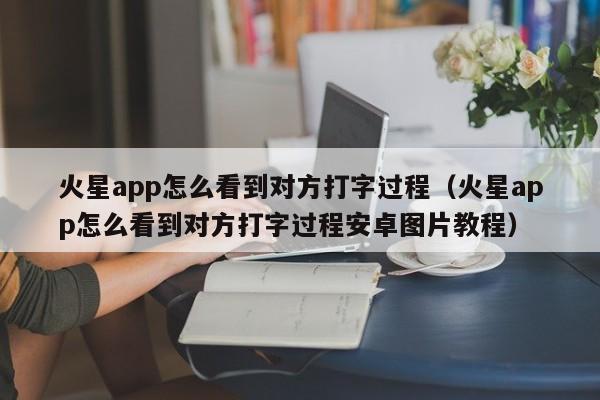 火星app怎么看到对方打字过程（火星app怎么看到对方打字过程安卓图片教程）-第1张图片-科灵网